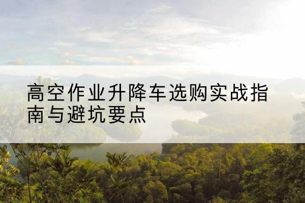 绛县升降车怎么选-高空作业升降车选购实战指南与避坑要点