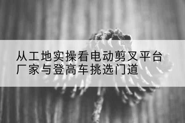 绛县电动剪叉升降平台厂家-从工地实操看电动剪叉平台厂家与登高车挑选门道