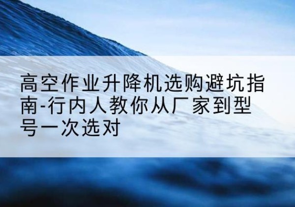 绛县升降平台厂家-高空作业升降机选购避坑指南-行内人教你从厂家到型号一次选对