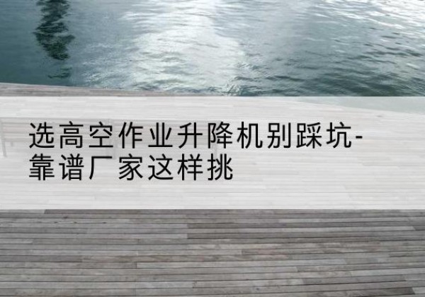 绛县剪叉式升降机厂家-选高空作业升降机别踩坑-靠谱厂家这样挑