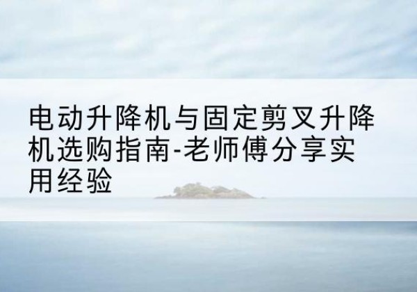 绛县电动升降机怎么选-电动升降机与固定剪叉升降机选购指南-老师傅分享实用经验