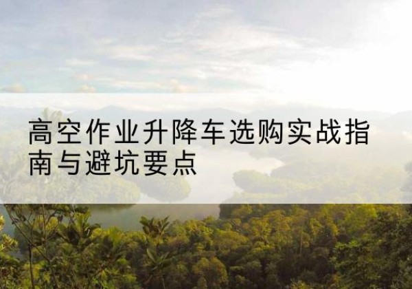 绛县升降车怎么选-高空作业升降车选购实战指南与避坑要点