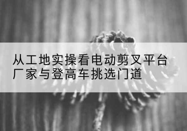 绛县电动剪叉升降平台厂家-从工地实操看电动剪叉平台厂家与登高车挑选门道
