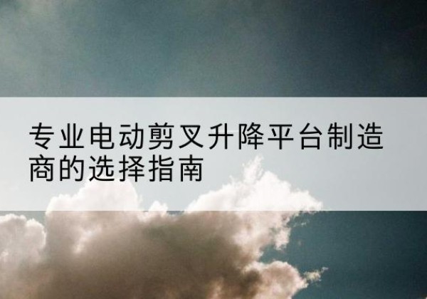 绛县电动剪叉升降平台厂家-专业电动剪叉升降平台制造商的选择指南